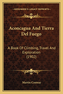 Aconcagua And Tierra Del Fuego: A Book Of Climbing, Travel And Exploration (1902)
