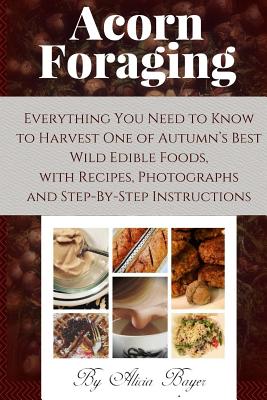Acorn Foraging: Everything You Need to Know to Harvest One of Autumn's Best Wild Edible Foods, with Recipes, Photographs and Step-By-Step Instructions - Bayer, Alicia