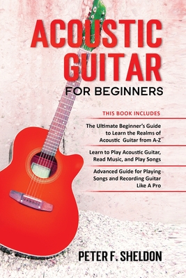 Acoustic Guitar for Beginners: 3 Books in 1-Beginner's Guide to Learn the Realms of Acoustic Guitar+Learn to Play Acoustic Guitar and Read Music+Advanced Guide for Playing Songs and Recording Guitar - Sheldon, Peter F
