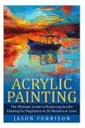 Acrylic Painting: The Ultimate Guide to Mastering Acrylic Painting for Beginners in 30 Minutes or Less!