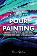 Acrylic Pour Painting: A Beginner's Guide with Instructions, Ideas, and Tips for Creating Unique Abstract Paintings