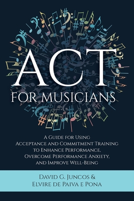 ACT for Musicians: A Guide for Using Acceptance and Commitment Training to Enhance Performance, Overcome Performance Anxiety, and Improve Well-Being - Juncos, David G, and de Paiva E Pona, Elvire