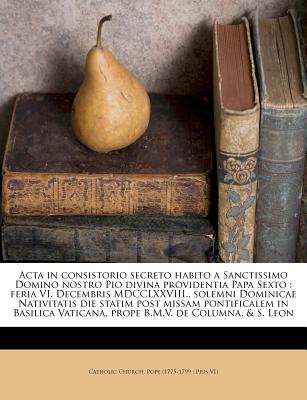 ACTA in Consistorio Secreto Habito a Sanctissimo Domino Nostro Pio Divina Providentia Papa Sexto: Feria VI. Decembris MDCCLXXVIII., Solemni Dominicae Nativitatis Die Statim Post Missam Pontificalem in Basilica Vaticana, Prope B.M.V. de Columna, & S. Leon - Pius VI Pope 1775-1799 (Creator), and Catholic Church Pope (1775-1799 Pius (Creator)