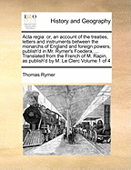 Acta Regia: Or, an Account of the Treaties, Letters and Instruments Between the Monarchs of England and Foreign Powers, Publish'd in Mr. Rymer's Foedera, ... Translated From the French of M. Rapin, as Publish'd by M. Le Clerc of 4; Volume 4
