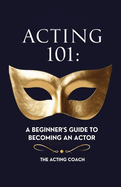 Acting 101: A Beginner's Guide to Becoming an Actor: Essential Skills, Techniques, and Tips for Adults Pursuing a Career in Theatre and Film