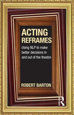 Acting Reframes: Using NLP to Make Better Decisions In and Out of the Theatre - Barton, Robert