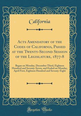 Acts Amendatory of the Codes of California, Passed at the Twenty-Second Session of the Legislature, 1877-8: Began on Monday, December Third, Eighteen Hundred and Seventy-Seven, and Ended on Monday, April First, Eighteen Hundred and Seventy-Eight - California, California