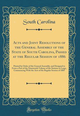 Acts and Joint Resolutions of the General Assembly of the State of South Carolina, Passed at the Regular Session of 1886: Printed by Order of the General Assembly, and Designed to Form a Part of the Nineteenth Volume of the Statutes at Large, Commencing W - Carolina, South