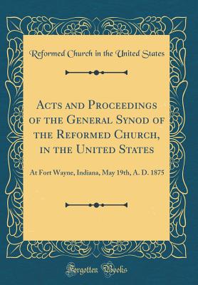 Acts and Proceedings of the General Synod of the Reformed Church, in the United States: At Fort Wayne, Indiana, May 19th, A. D. 1875 (Classic Reprint) - States, Reformed Church in the United