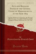 Acts and Resolves Passed by the General Court of Massachusetts, in the Year 1875: Together with the Constitution, the Messages of the Governor, List of the Civil Government, Changes of Names of Persons, Etc., Etc., Etc (Classic Reprint)