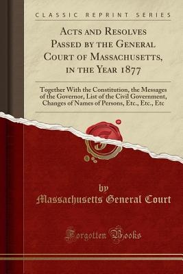 Acts and Resolves Passed by the General Court of Massachusetts, in the Year 1877: Together with the Constitution, the Messages of the Governor, List of the Civil Government, Changes of Names of Persons, Etc., Etc., Etc (Classic Reprint) - Court, Massachusetts General