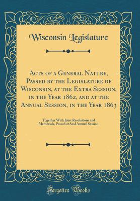 Acts of a General Nature, Passed by the Legislature of Wisconsin, at the Extra Session, in the Year 1862, and at the Annual Session, in the Year 1863: Together with Joint Resolutions and Memorials, Passed at Said Annual Session (Classic Reprint) - Legislature, Wisconsin