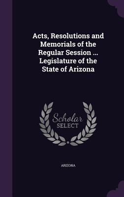 Acts, Resolutions and Memorials of the Regular Session ... Legislature of the State of Arizona - Arizona