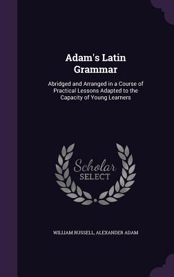 Adam's Latin Grammar: Abridged and Arranged in a Course of Practical Lessons Adapted to the Capacity of Young Learners - Russell, William, and Adam, Alexander