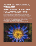 Adam's Latin Grammar, with Some Improvements, and the Following Additions: Rules for the Right Pronunciation of the Latin Language; A Metrical Key to the Odes of Horace, a List of Latin Authors Arranged According to the Different Ages of Roman Literature,