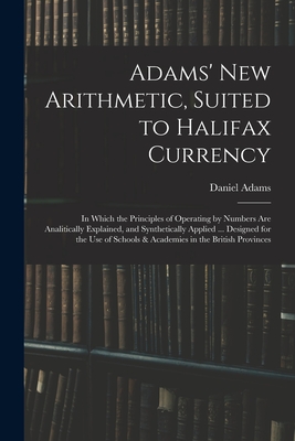 Adams' New Arithmetic, Suited to Halifax Currency: in Which the Principles of Operating by Numbers Are Analitically Explained, and Synthetically Applied ... Designed for the Use of Schools & Academies in the British Provinces - Adams, Daniel 1773-1864