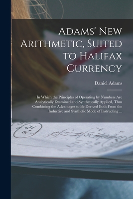 Adams' New Arithmetic, Suited to Halifax Currency [microform]: in Which the Principles of Operating by Numbers Are Analytically Examined and Synthetically Applied, Thus Combining the Advantages to Be Derived Both From the Inductive and Synthetic Mode... - Adams, Daniel 1773-1864