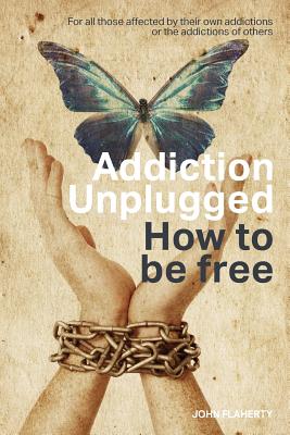 Addiction Unplugged: How To Be Free: For all those affected by their own addictions or the addictions of others - Flaherty, John