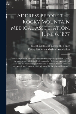 Address Before the Rocky Mountain Medical Association, June 6, 1877: Containing Some Observations on the Geological Age of the World, the Appearance of Animal Life Upon the Globe, the Antiquity of Man, and the Archaeological Remains of Extinct Races... - Toner, Joseph M (Joseph Meredith) 182 (Creator), and Rocky Mountain Medical Association (Creator)