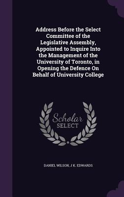 Address Before the Select Committee of the Legislative Assembly, Appointed to Inquire Into the Management of the University of Toronto, in Opening the Defence On Behalf of University College - Wilson, Daniel, Sir, and Edwards, J K