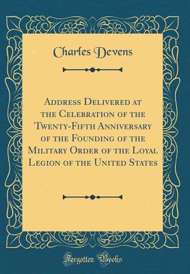 Address Delivered at the Celebration of the Twenty-Fifth Anniversary of the Founding of the Military Order of the Loyal Legion of the United States (Classic Reprint) - Devens, Charles
