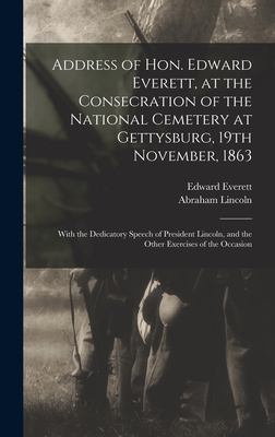 Address of Hon. Edward Everett, at the Consecration of the National Cemetery at Gettysburg, 19th November, 1863: With the Dedicatory Speech of President Lincoln, and the Other Exercises of the Occasion - Everett, Edward 1794-1865, and Lincoln, Abraham 1809-1865 Gettysburg (Creator)