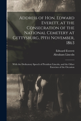 Address of Hon. Edward Everett, at the Consecration of the National Cemetery at Gettysburg, 19th November, 1863: With the Dedicatory Speech of President Lincoln, and the Other Exercises of the Occasion - Everett, Edward 1794-1865, and Lincoln, Abraham 1809-1865 Gettysburg (Creator)