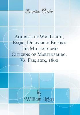 Address of Wm; Leigh, Esqr;, Delivered Before the Military and Citizens of Martinsburg, Va, Feb; 22d;, 1860 (Classic Reprint) - Leigh, William