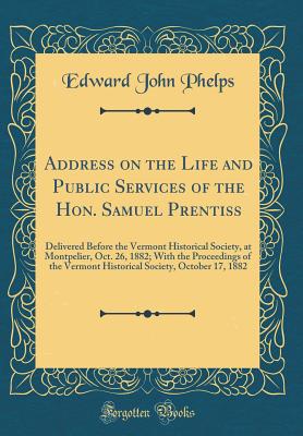 Address on the Life and Public Services of the Hon. Samuel Prentiss: Delivered Before the Vermont Historical Society, at Montpelier, Oct. 26, 1882; With the Proceedings of the Vermont Historical Society, October 17, 1882 (Classic Reprint) - Phelps, Edward John