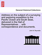 Address on the Subject of a Surveying and Exploring Expedition to the Pacific Ocean and South Seas, Delivered in the Hall of Representatives ... with Correspondence and Documents. - Reynolds, John N