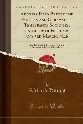 Address Read Before the Horton and Cornwallis Temperance Societies, on the 26th February and 3rd March, 1846: And Published at the Request of Their Respective Officers and Members (Classic Reprint) - Knight, Richard