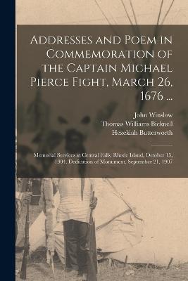 Addresses and Poem in Commemoration of the Captain Michael Pierce Fight, March 26, 1676 ...: Memorial Services at Central Falls, Rhode Island, October 15, 1904. Dedication of Monument, September 21, 1907 - Bicknell, Thomas Williams, and Butterworth, Hezekiah, and Winslow, John