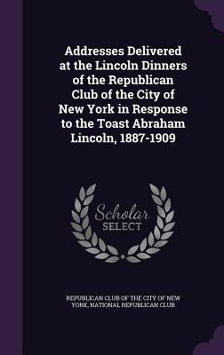 Addresses Delivered at the Lincoln Dinners of the Republican Club of the City of New York in Response to the Toast Abraham Lincoln, 1887-1909 - Republican Club of the City of New York (Creator), and National Republican Club (Creator)
