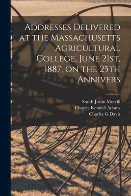 Addresses Delivered at the Massachusetts Agricultural College, June 21st, 1887, on the 25th Annivers - Adams, Charles Kendall, and Morrill, Smith Justin, and Davis, Charles G