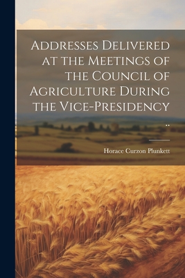 Addresses Delivered at the Meetings of the Council of Agriculture During the Vice-presidency .. - Plunkett, Horace Curzon, Sir (Creator)