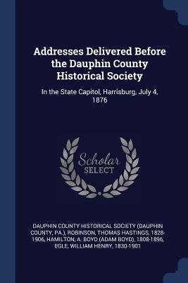 Addresses Delivered Before the Dauphin County Historical Society: In the State Capitol, Harrisburg, July 4, 1876 - Dauphin County Historical Society (Dauph (Creator), and Robinson, Thomas Hastings, and Hamilton, A Boyd 1808-1896