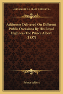 Addresses Delivered on Different Public Occasions by His Royal Highness the Prince Albert (1857)