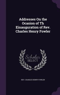 Addresses On the Ocasion of Th Einauguration of Rev. Charles Henry Fowler - Rev Charles Henry Fowler