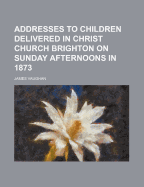 Addresses to Children Delivered in Christ Church Brighton on Sunday Afternoons in 1873 - Vaughan, James