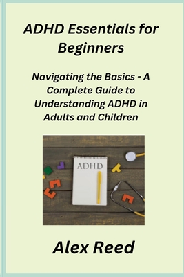 ADHD Essentials for Beginners: Navigating the Basics - A Complete Guide to Understanding ADHD in Adults and Children - Rivers, Sage, and Reed, Alex