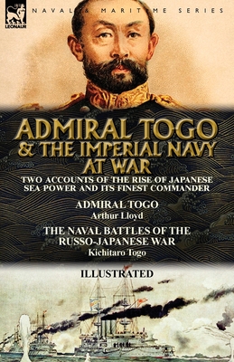 Admiral Togo and the Imperial Navy at War: Two Accounts of the Rise of Japanese Sea Power and its Finest Commander---Admiral Togo & The Naval Battles of the Russo-Japanese War - Lloyd, Arthur, and Togo, Kichitaro