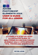 Adobe Photoshop Element 2024 User Guide for All Users: A Complete Step-By-Step Illustrated Guide to Mastering Adobe Photoshop Element 2024 with Updated Tips, Tricks and Shortcuts