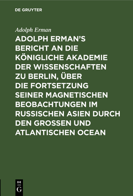 Adolph Erman's Bericht an Die Knigliche Akademie Der Wissenschaften Zu Berlin, ?ber Die Fortsetzung Seiner Magnetischen Beobachtungen Im Russischen Asien Durch Den Gro?en Und Atlantischen Ocean: Geschrieben Im April Und Mai 1830 Auf Dem Atlantischen... - Erman, Adolph