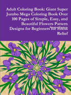 Adult Coloring Book: Giant Super Jumbo Mega Coloring Book Over 100 Pages of Simple, Easy, and Beautiful Flowers Pattern Designs for Beginners for Stress Relief