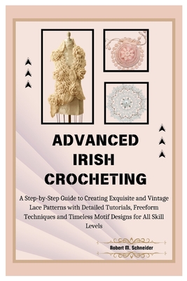 Advanced Irish Crocheting: A Step-by-Step Guide to Creating Exquisite and Vintage Lace Patterns with Detailed Tutorials, Freeform Techniques and Timeless Motif Designs for All Skill Levels - M Schneider, Robert