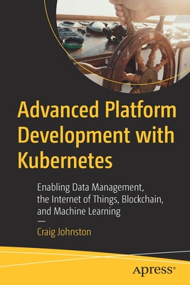 Advanced Platform Development with Kubernetes: Enabling Data Management, the Internet of Things, Blockchain, and Machine Learning - Johnston, Craig