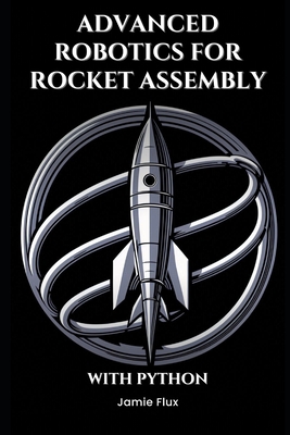 Advanced Robotics for Rocket Assembly: Programming Automation and Precision Mechanics With Python - Flux, Jamie