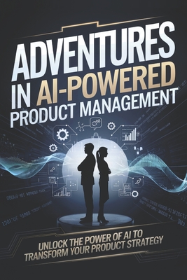 Adventures in AI-Powered Product Management: Unlock the Power of AI to Transform Your Product Strategy - Cole, James