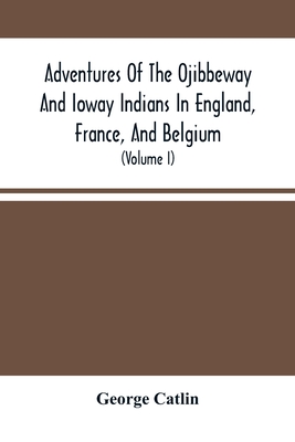 Adventures Of The Ojibbeway And Ioway Indians In England, France, And Belgium: Being Notes Of Eight Years' Travels And Residence In Europe With His North American Indian Collection (Volume I) - Catlin, George