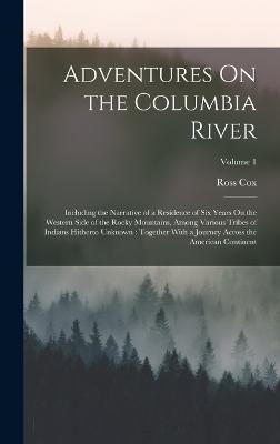 Adventures On the Columbia River: Including the Narrative of a Residence of Six Years On the Western Side of the Rocky Mountains, Among Various Tribes of Indians Hitherto Unknown: Together With a Journey Across the American Continent; Volume 1 - Cox, Ross